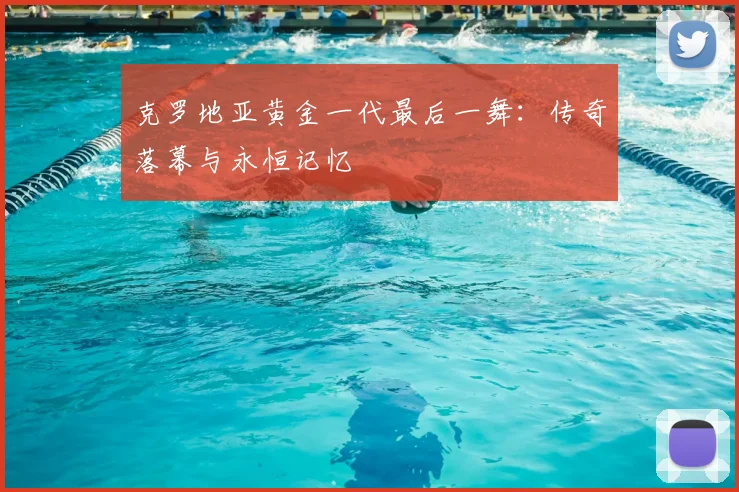 克罗地亚黄金一代最后一舞:传奇落幕与永恒记忆