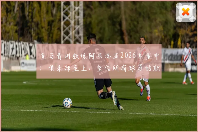 皇马青训教练阿韦洛亚2026年重申：俱乐部至上，坚信所有球员的职业态度，解析皇马管理哲学