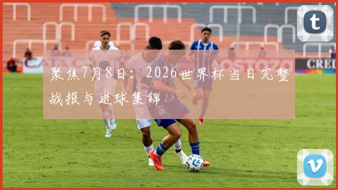 聚焦7月8日：2026世界杯当日完整战报与进球集锦