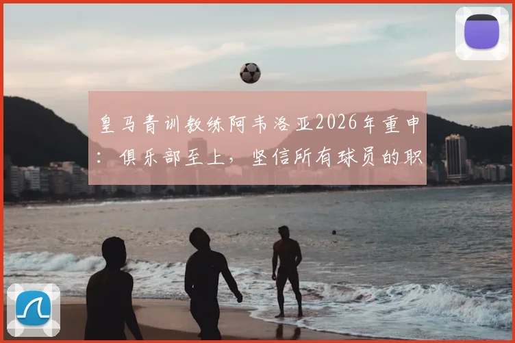 皇马青训教练阿韦洛亚2026年重申：俱乐部至上，坚信所有球员的职业态度，解析皇马管理哲学