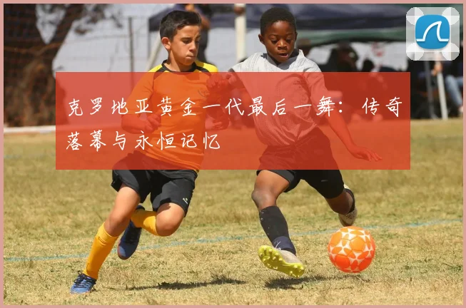 克罗地亚黄金一代最后一舞：传奇落幕与永恒记忆