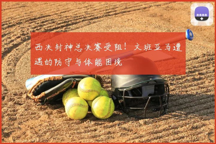 西决封神总决赛受阻！文班亚马遭遇的防守与体能困境