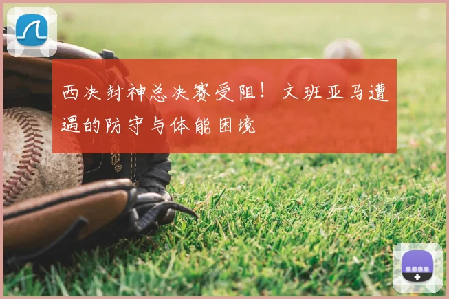 西决封神总决赛受阻！文班亚马遭遇的防守与体能困境
