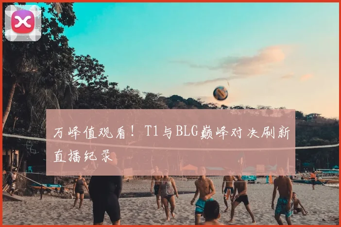 万峰值观看!T1与BLG巅峰对决刷新直播纪录