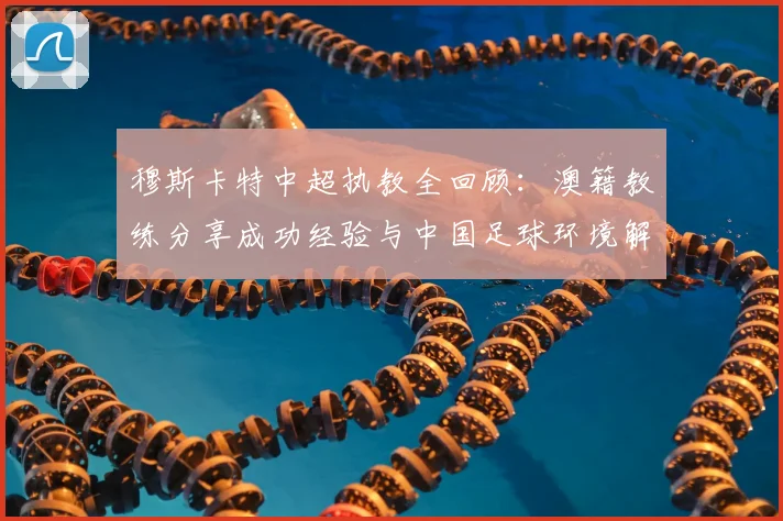 穆斯卡特中超执教全回顾：澳籍教练分享成功经验与中国足球环境解析