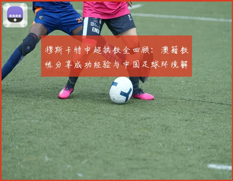 穆斯卡特中超执教全回顾：澳籍教练分享成功经验与中国足球环境解析