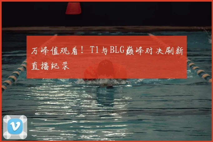 万峰值观看!T1与BLG巅峰对决刷新直播纪录
