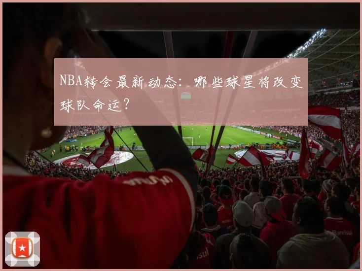 NBA转会最新动态：哪些球星将改变球队命运？